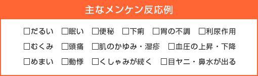 主な好転反応例～だるい、眠い、便秘、下痢、胃の不調、利尿作用、むくみ、頭痛、肌のかゆみ・湿疹、血圧の上昇・下降、めまい、動悸、くしゃみが続く、目ヤニ・鼻水が出る