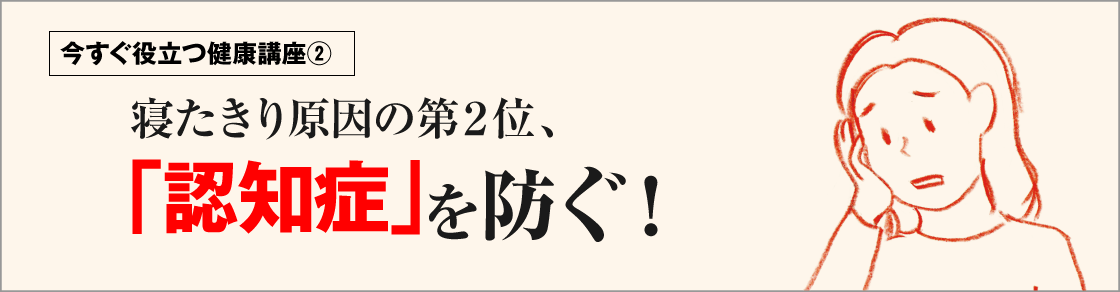 今すぐ役立つ健康講座②寝たきり原因の第2位、「認知症」を防ぐ！