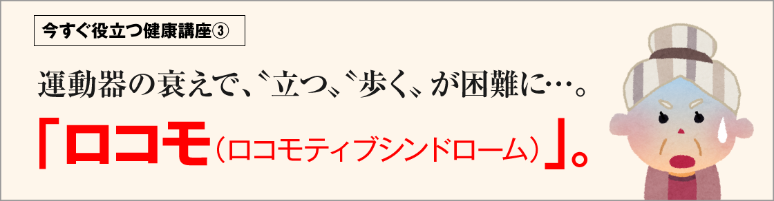 今すぐ役立つ健康講座③運動器の衰えで、“立つ”“歩く”が困難に･･･。「ロコモ(ロコモティブシンドローム)」