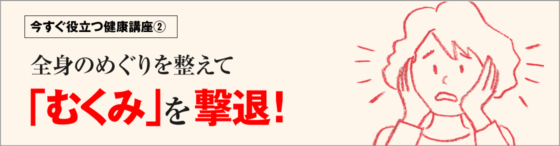 今すぐ役立つ健康講座②全身のめぐりを整えて「むくみ」を撃退！