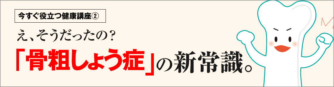 今すぐ役立つ健康講座②え、そうだったの？「骨粗しょう症」の新常識。