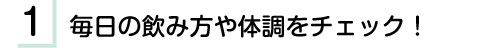 1.毎日の飲み方や体調をチェック！